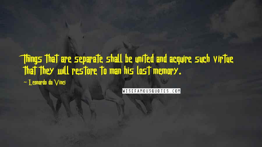 Leonardo Da Vinci Quotes: Things that are separate shall be united and acquire such virtue that they will restore to man his lost memory.