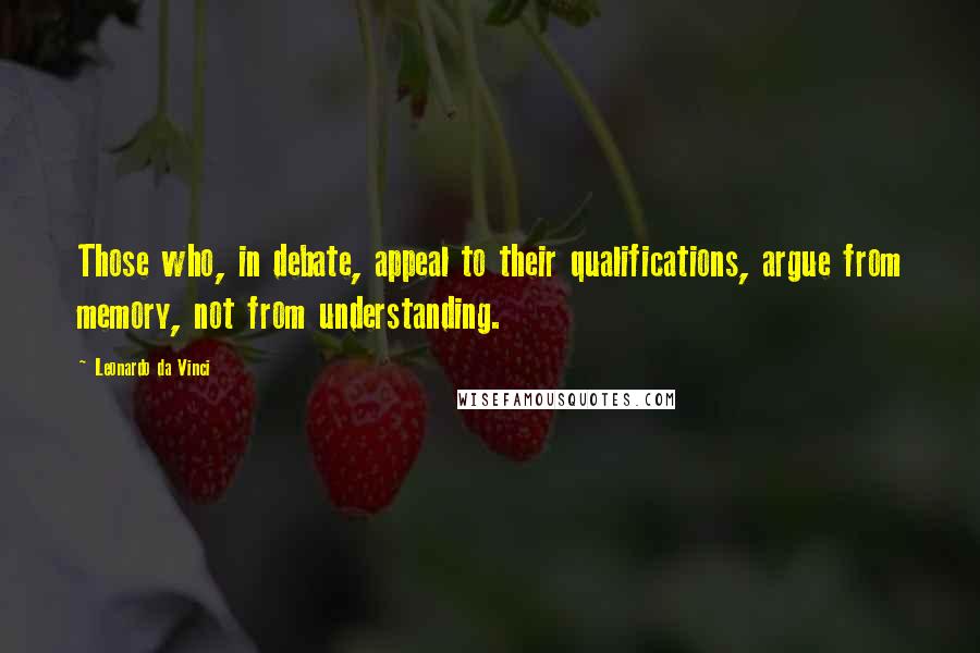 Leonardo Da Vinci Quotes: Those who, in debate, appeal to their qualifications, argue from memory, not from understanding.