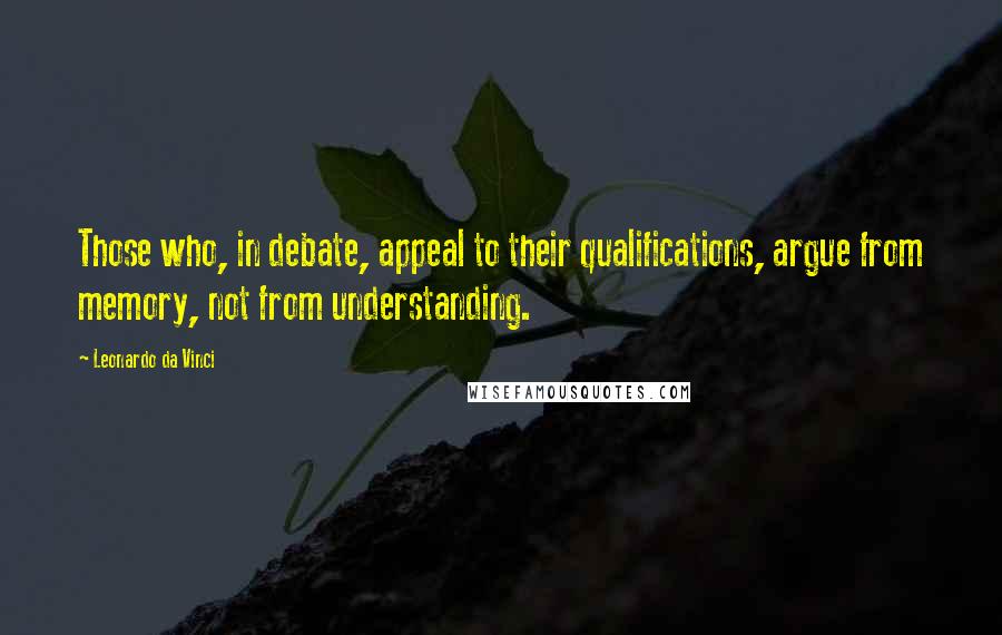 Leonardo Da Vinci Quotes: Those who, in debate, appeal to their qualifications, argue from memory, not from understanding.