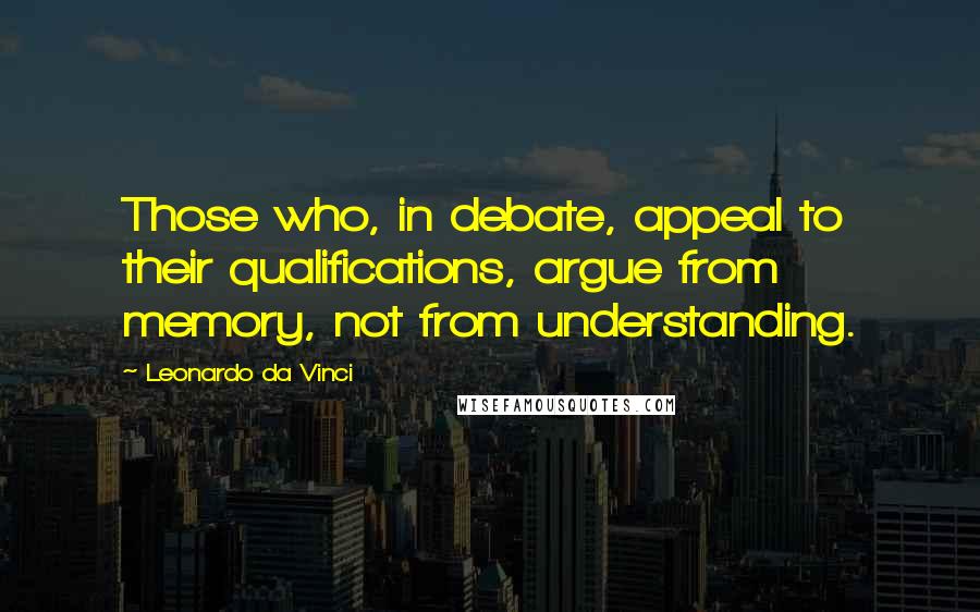 Leonardo Da Vinci Quotes: Those who, in debate, appeal to their qualifications, argue from memory, not from understanding.