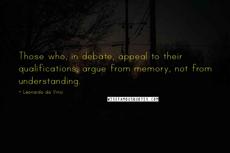 Leonardo Da Vinci Quotes: Those who, in debate, appeal to their qualifications, argue from memory, not from understanding.