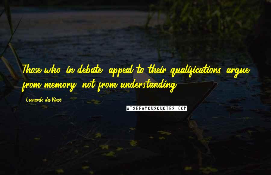 Leonardo Da Vinci Quotes: Those who, in debate, appeal to their qualifications, argue from memory, not from understanding.