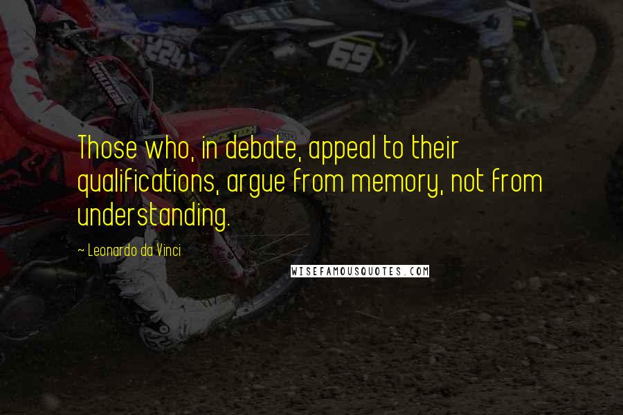 Leonardo Da Vinci Quotes: Those who, in debate, appeal to their qualifications, argue from memory, not from understanding.