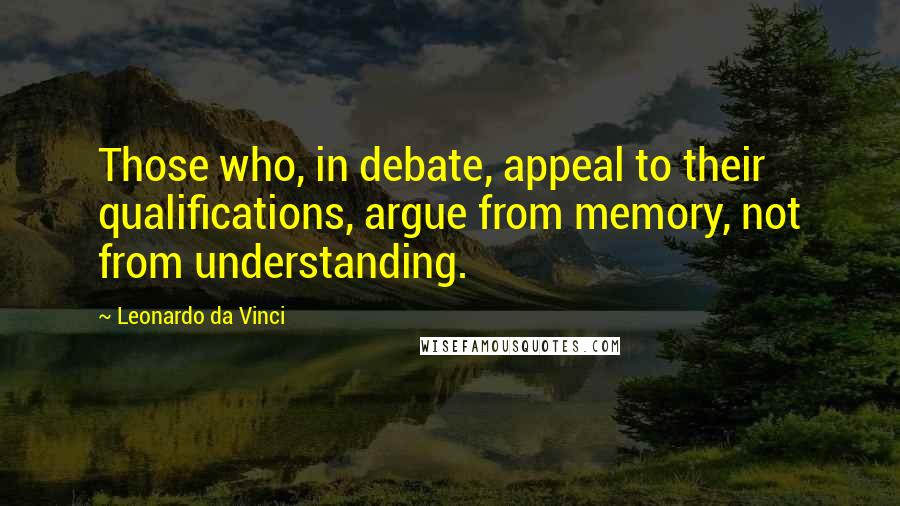 Leonardo Da Vinci Quotes: Those who, in debate, appeal to their qualifications, argue from memory, not from understanding.