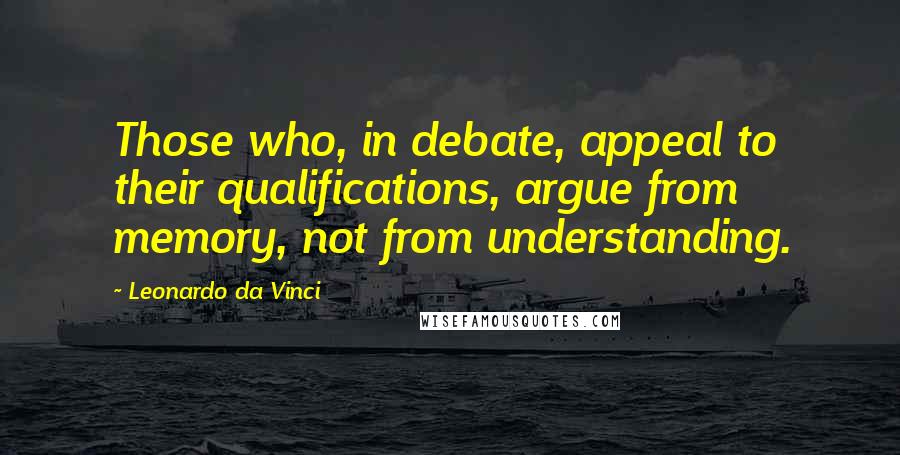 Leonardo Da Vinci Quotes: Those who, in debate, appeal to their qualifications, argue from memory, not from understanding.