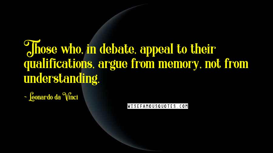 Leonardo Da Vinci Quotes: Those who, in debate, appeal to their qualifications, argue from memory, not from understanding.