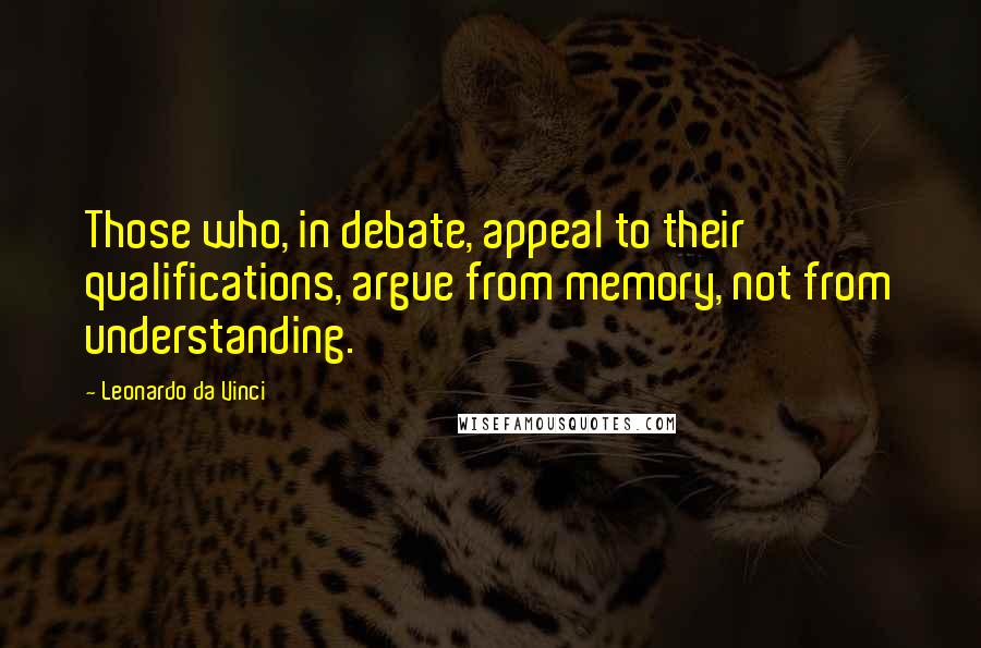 Leonardo Da Vinci Quotes: Those who, in debate, appeal to their qualifications, argue from memory, not from understanding.