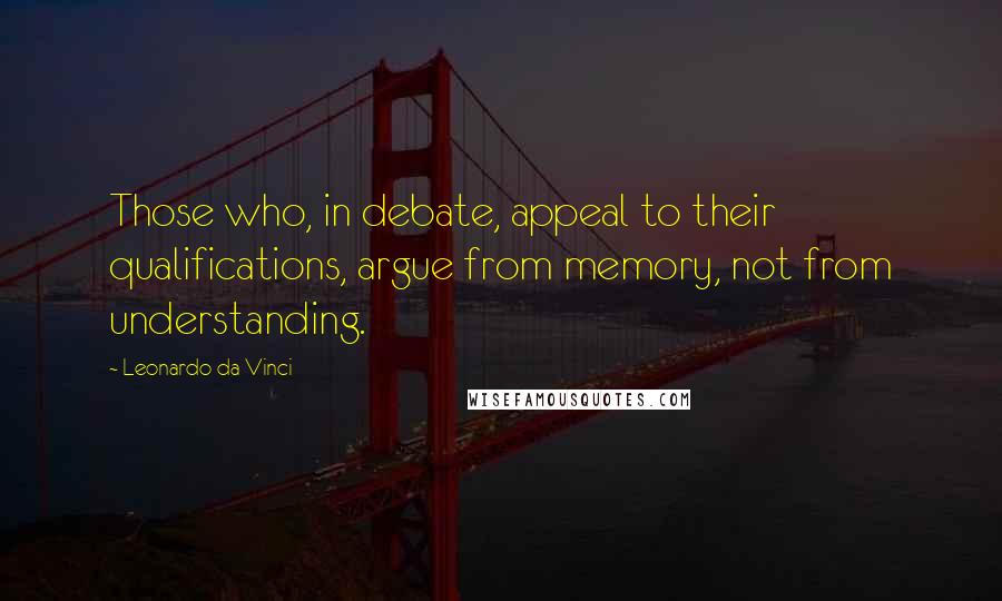 Leonardo Da Vinci Quotes: Those who, in debate, appeal to their qualifications, argue from memory, not from understanding.