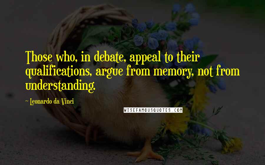 Leonardo Da Vinci Quotes: Those who, in debate, appeal to their qualifications, argue from memory, not from understanding.