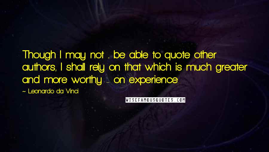 Leonardo Da Vinci Quotes: Though I may not ... be able to quote other authors, I shall rely on that which is much greater and more worthy - on experience.