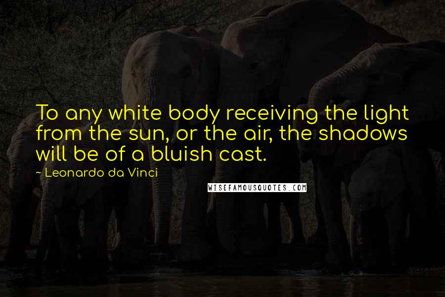 Leonardo Da Vinci Quotes: To any white body receiving the light from the sun, or the air, the shadows will be of a bluish cast.