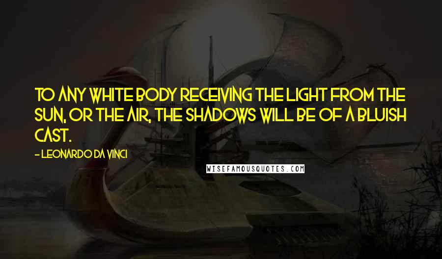 Leonardo Da Vinci Quotes: To any white body receiving the light from the sun, or the air, the shadows will be of a bluish cast.
