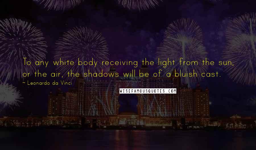 Leonardo Da Vinci Quotes: To any white body receiving the light from the sun, or the air, the shadows will be of a bluish cast.