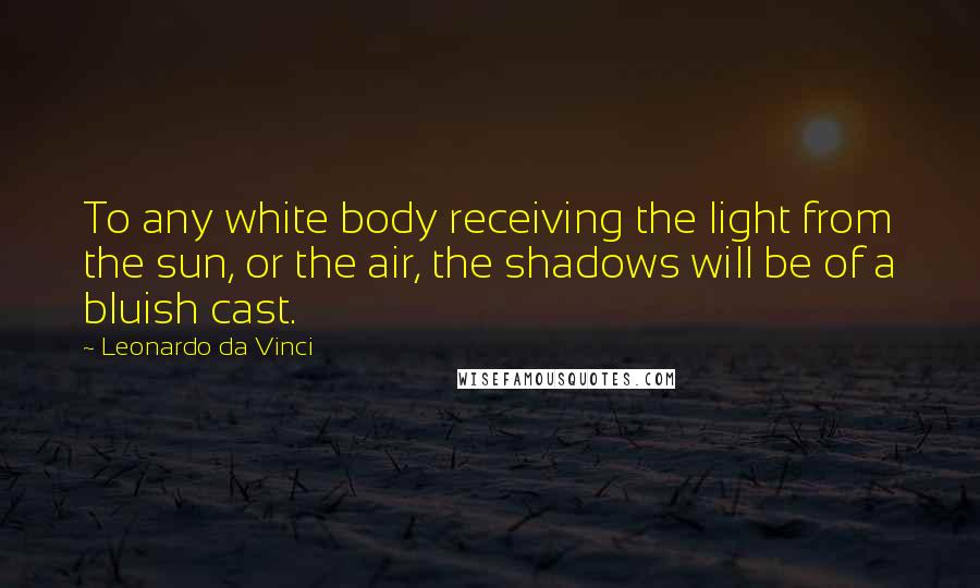 Leonardo Da Vinci Quotes: To any white body receiving the light from the sun, or the air, the shadows will be of a bluish cast.