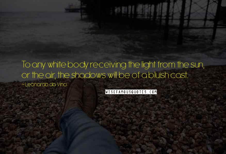 Leonardo Da Vinci Quotes: To any white body receiving the light from the sun, or the air, the shadows will be of a bluish cast.