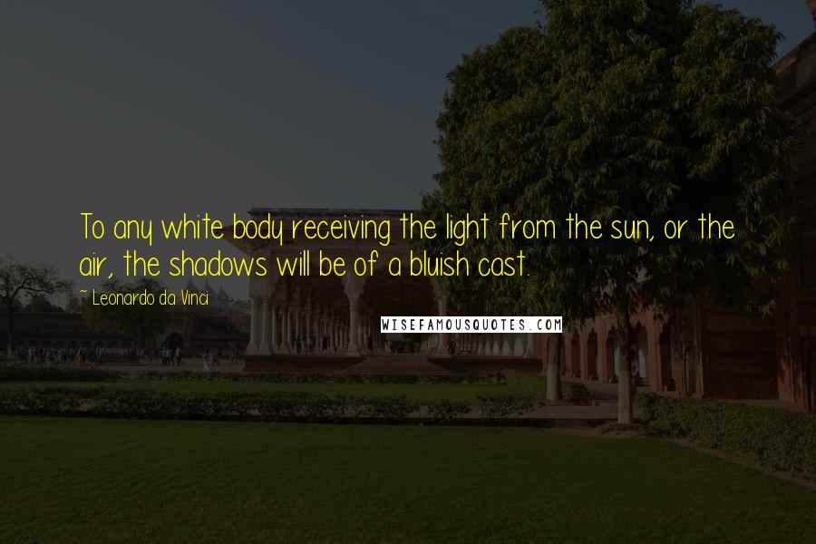 Leonardo Da Vinci Quotes: To any white body receiving the light from the sun, or the air, the shadows will be of a bluish cast.