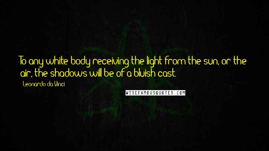 Leonardo Da Vinci Quotes: To any white body receiving the light from the sun, or the air, the shadows will be of a bluish cast.