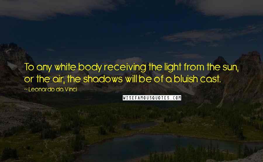 Leonardo Da Vinci Quotes: To any white body receiving the light from the sun, or the air, the shadows will be of a bluish cast.