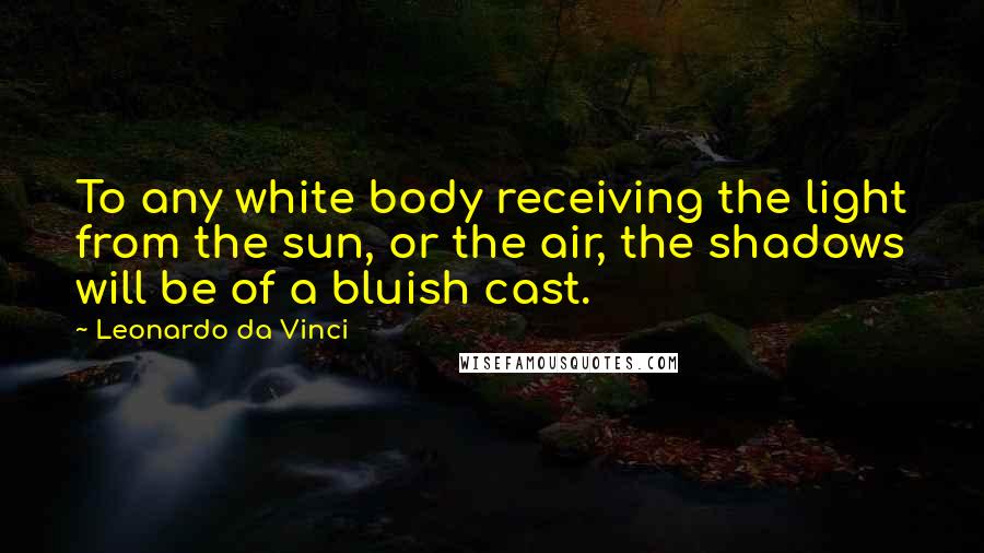 Leonardo Da Vinci Quotes: To any white body receiving the light from the sun, or the air, the shadows will be of a bluish cast.