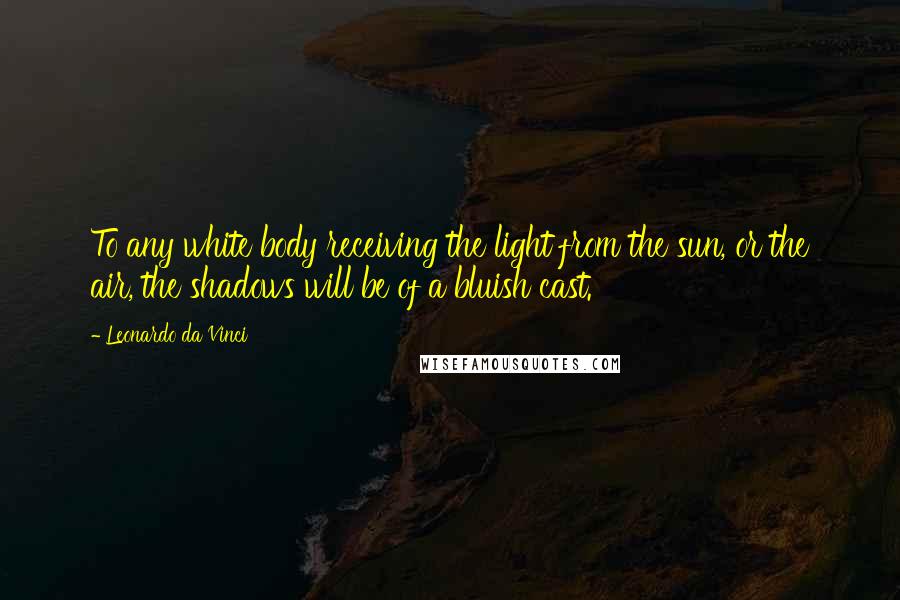 Leonardo Da Vinci Quotes: To any white body receiving the light from the sun, or the air, the shadows will be of a bluish cast.