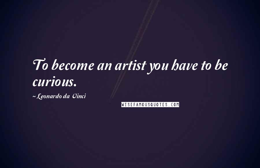 Leonardo Da Vinci Quotes: To become an artist you have to be curious.