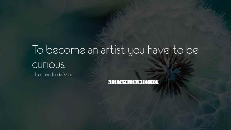 Leonardo Da Vinci Quotes: To become an artist you have to be curious.