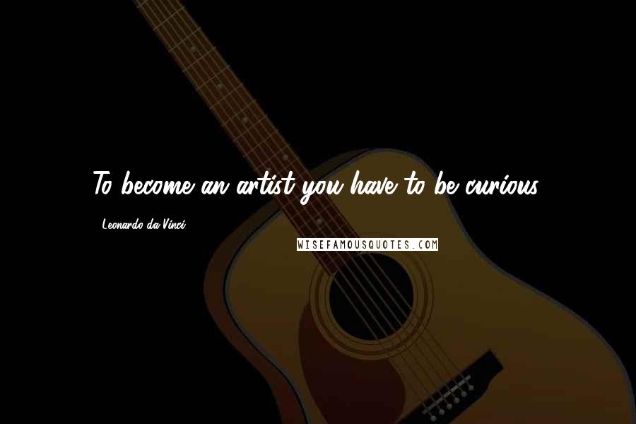 Leonardo Da Vinci Quotes: To become an artist you have to be curious.