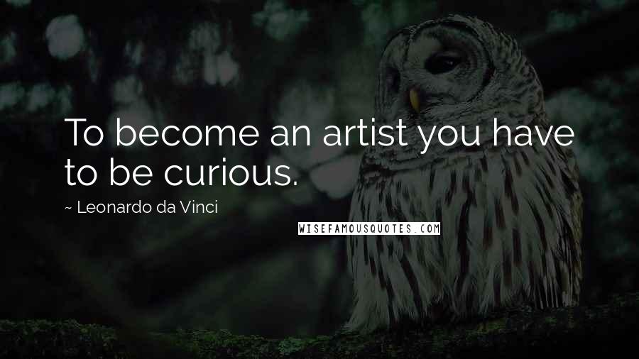 Leonardo Da Vinci Quotes: To become an artist you have to be curious.