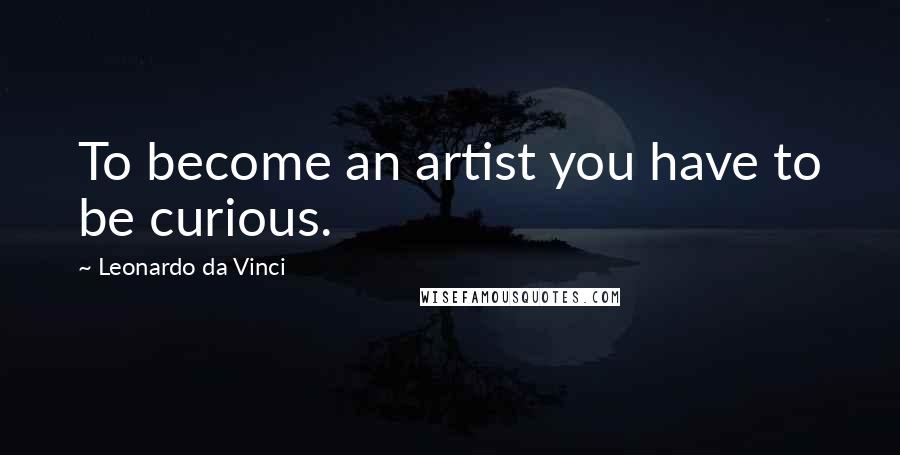 Leonardo Da Vinci Quotes: To become an artist you have to be curious.