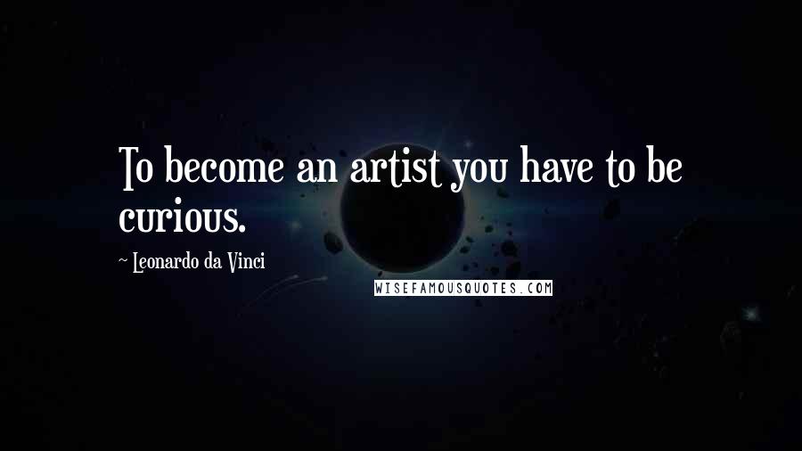 Leonardo Da Vinci Quotes: To become an artist you have to be curious.