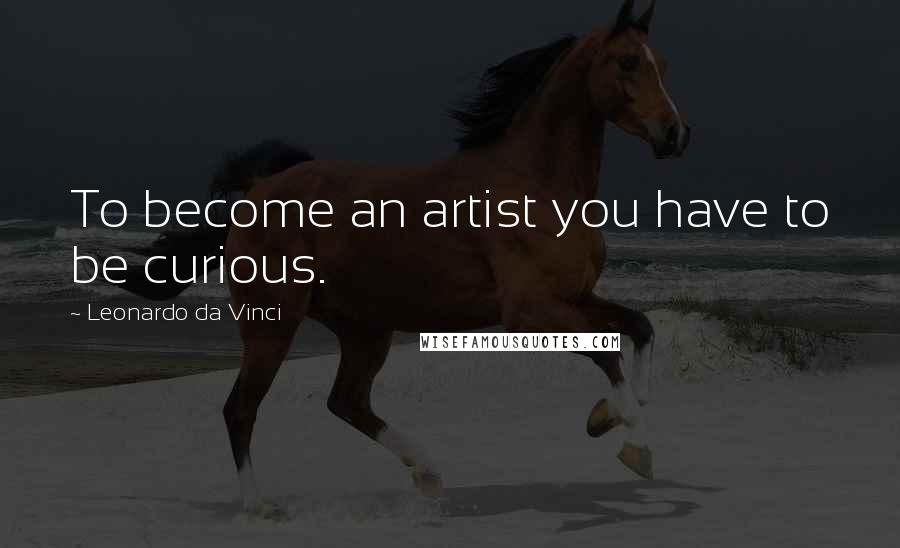 Leonardo Da Vinci Quotes: To become an artist you have to be curious.