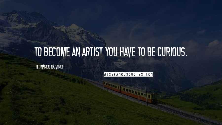 Leonardo Da Vinci Quotes: To become an artist you have to be curious.