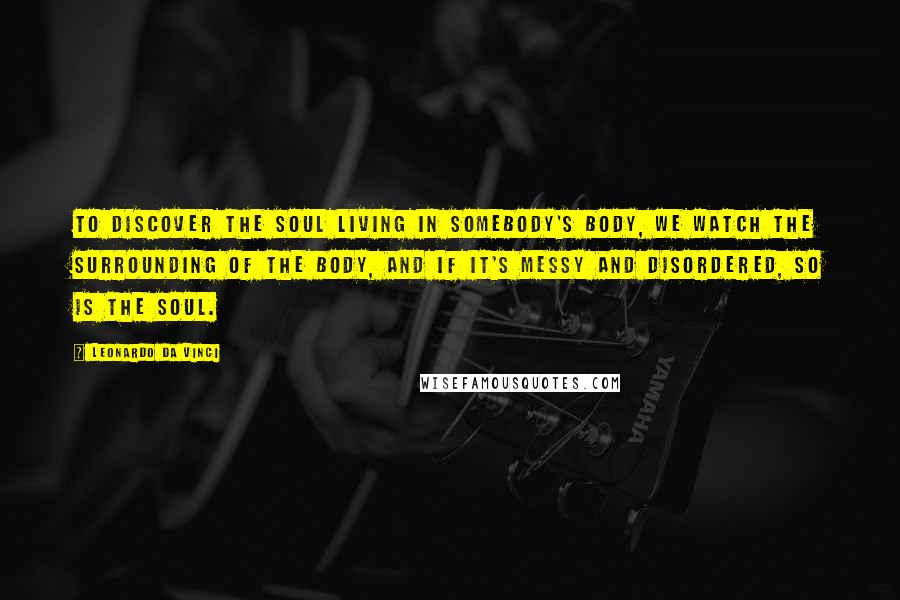 Leonardo Da Vinci Quotes: To discover the soul living in somebody's body, we watch the surrounding of the body, and if it's messy and disordered, so is the soul.