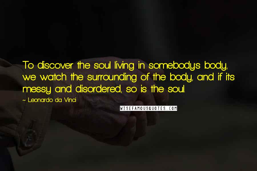 Leonardo Da Vinci Quotes: To discover the soul living in somebody's body, we watch the surrounding of the body, and if it's messy and disordered, so is the soul.