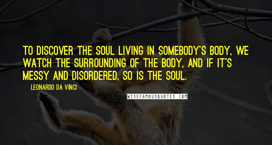 Leonardo Da Vinci Quotes: To discover the soul living in somebody's body, we watch the surrounding of the body, and if it's messy and disordered, so is the soul.