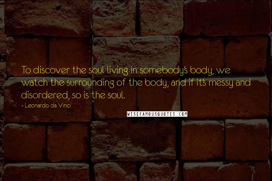 Leonardo Da Vinci Quotes: To discover the soul living in somebody's body, we watch the surrounding of the body, and if it's messy and disordered, so is the soul.