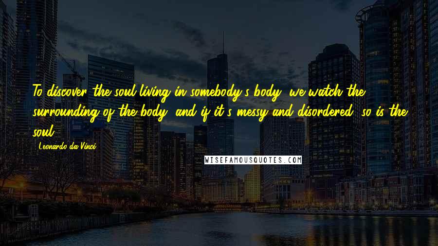 Leonardo Da Vinci Quotes: To discover the soul living in somebody's body, we watch the surrounding of the body, and if it's messy and disordered, so is the soul.