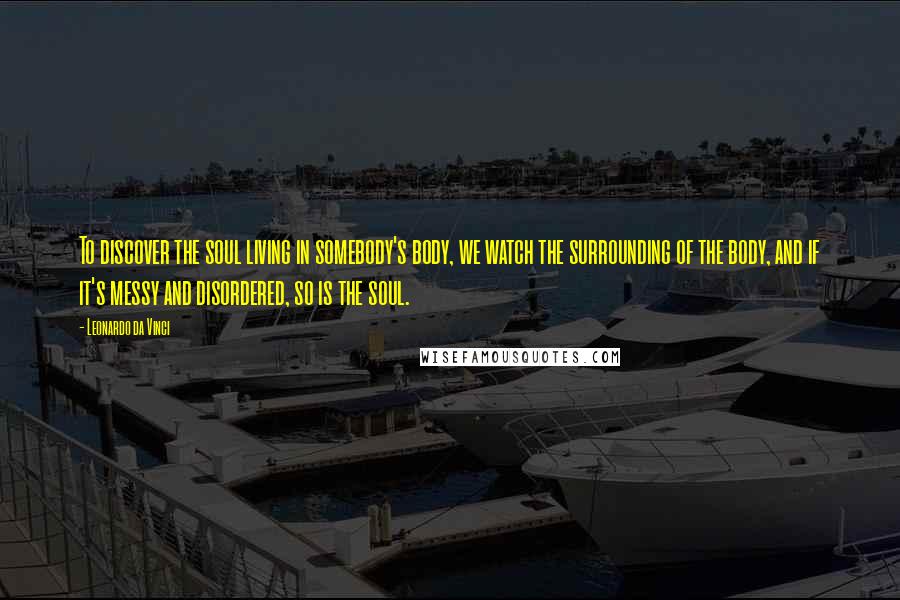 Leonardo Da Vinci Quotes: To discover the soul living in somebody's body, we watch the surrounding of the body, and if it's messy and disordered, so is the soul.