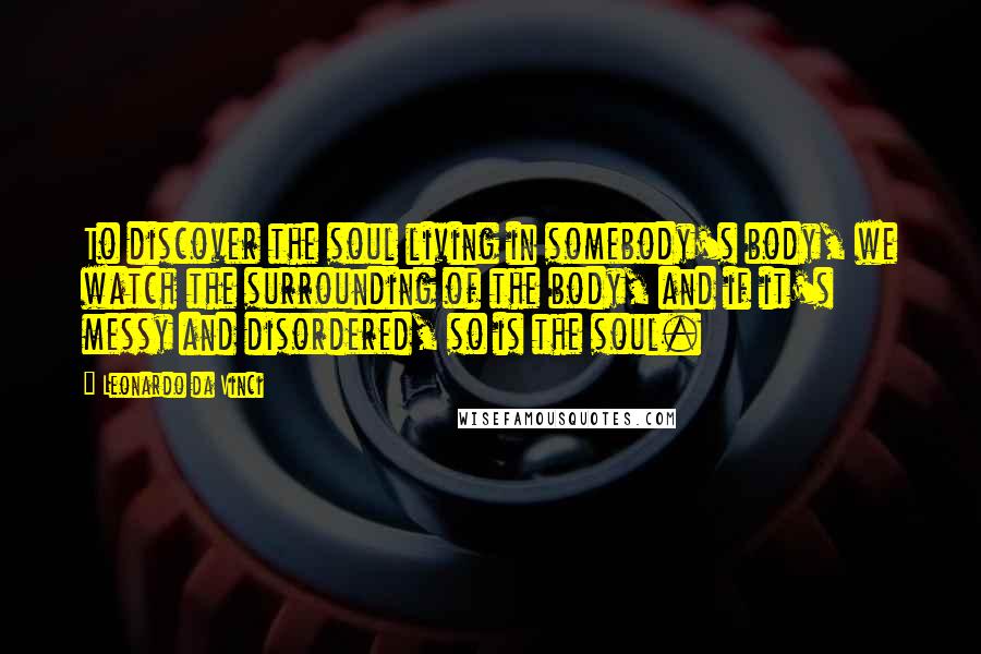 Leonardo Da Vinci Quotes: To discover the soul living in somebody's body, we watch the surrounding of the body, and if it's messy and disordered, so is the soul.