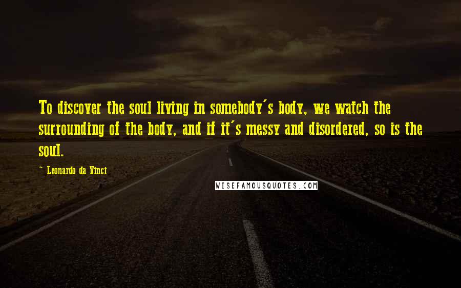 Leonardo Da Vinci Quotes: To discover the soul living in somebody's body, we watch the surrounding of the body, and if it's messy and disordered, so is the soul.