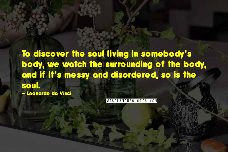 Leonardo Da Vinci Quotes: To discover the soul living in somebody's body, we watch the surrounding of the body, and if it's messy and disordered, so is the soul.