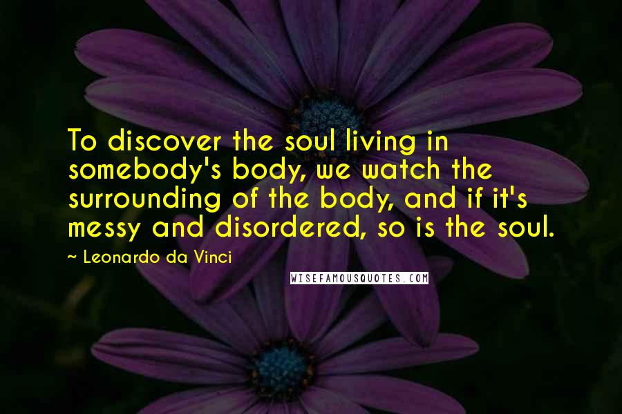 Leonardo Da Vinci Quotes: To discover the soul living in somebody's body, we watch the surrounding of the body, and if it's messy and disordered, so is the soul.