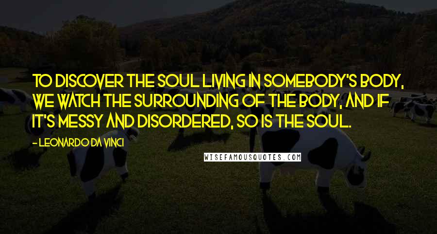 Leonardo Da Vinci Quotes: To discover the soul living in somebody's body, we watch the surrounding of the body, and if it's messy and disordered, so is the soul.