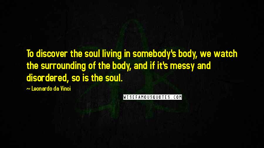 Leonardo Da Vinci Quotes: To discover the soul living in somebody's body, we watch the surrounding of the body, and if it's messy and disordered, so is the soul.