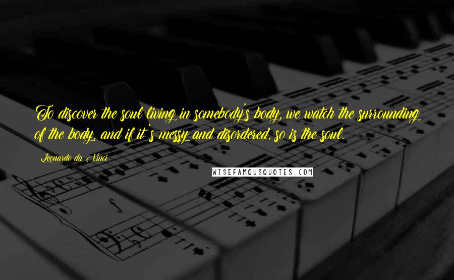 Leonardo Da Vinci Quotes: To discover the soul living in somebody's body, we watch the surrounding of the body, and if it's messy and disordered, so is the soul.
