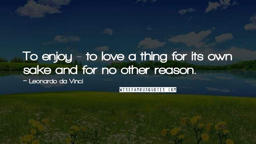 Leonardo Da Vinci Quotes: To enjoy - to love a thing for its own sake and for no other reason.