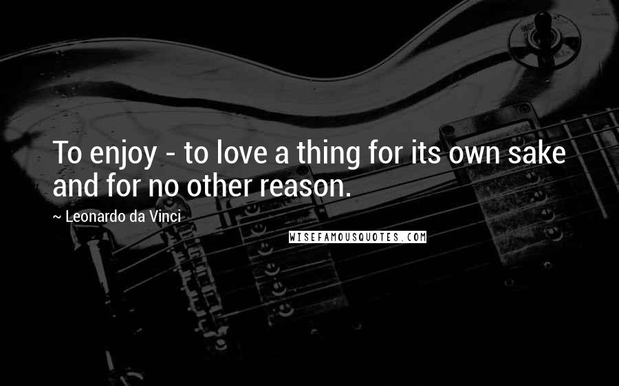 Leonardo Da Vinci Quotes: To enjoy - to love a thing for its own sake and for no other reason.