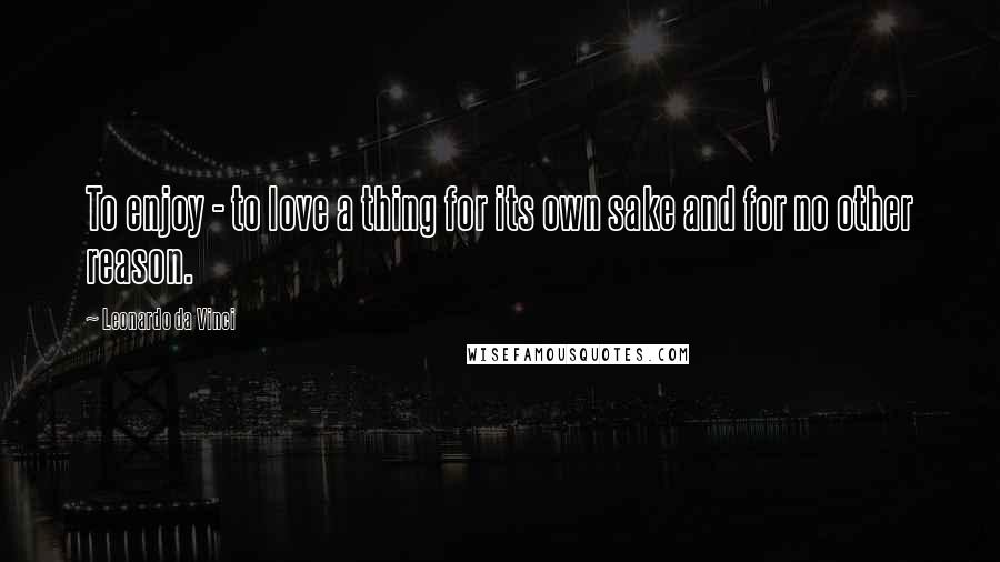 Leonardo Da Vinci Quotes: To enjoy - to love a thing for its own sake and for no other reason.