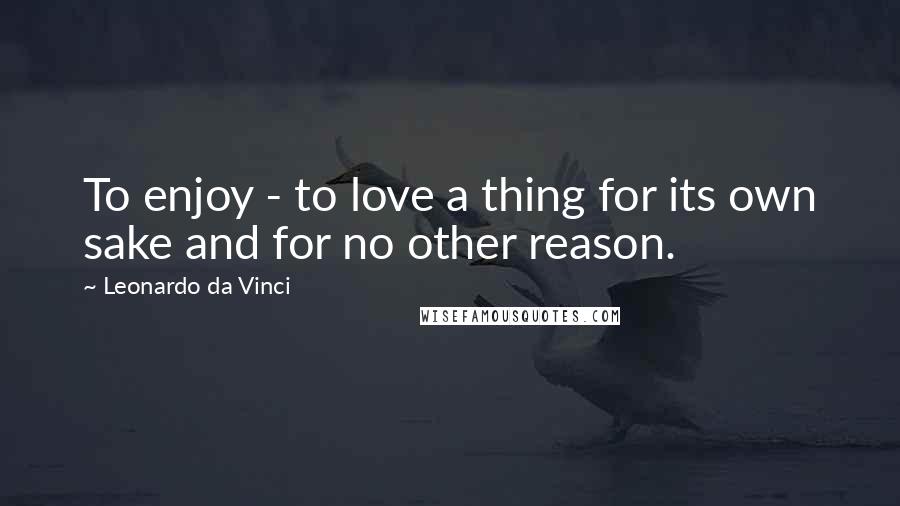 Leonardo Da Vinci Quotes: To enjoy - to love a thing for its own sake and for no other reason.