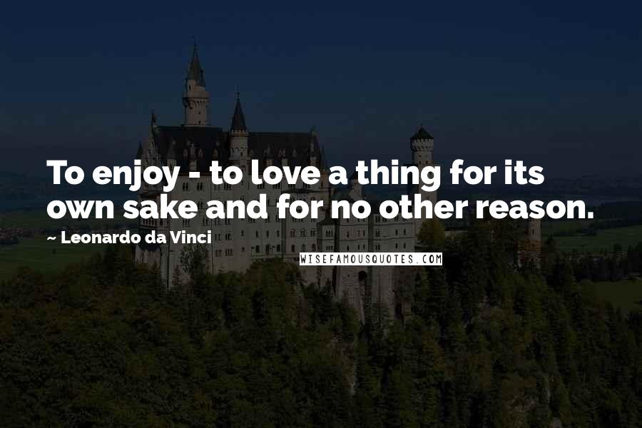Leonardo Da Vinci Quotes: To enjoy - to love a thing for its own sake and for no other reason.